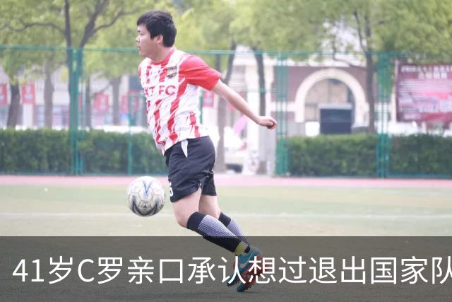 41岁C罗亲口承认想过退出国家队，却把1000球留给葡萄牙